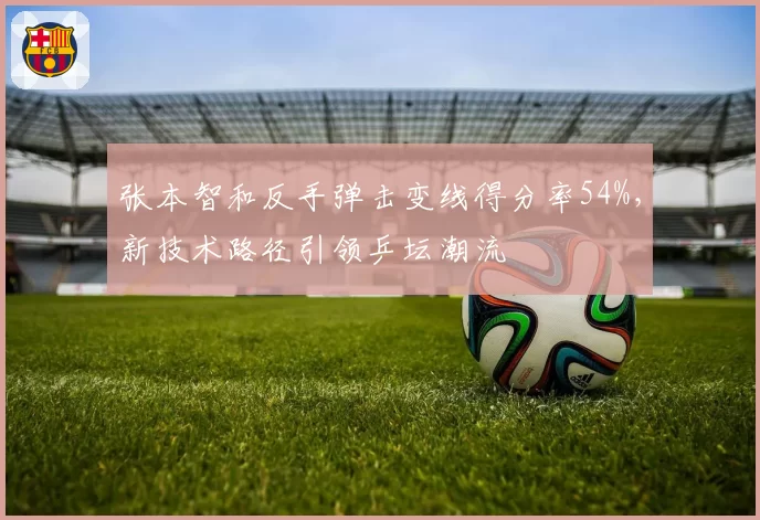 张本智和反手弹击变线得分率54%,新技术路径引领乒坛潮流