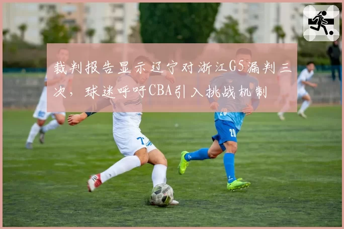 裁判报告显示辽宁对浙江G5漏判三次，球迷呼吁CBA引入挑战机制