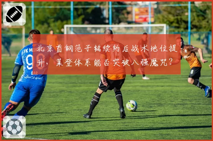北京首钢范子铭续约后战术地位提升,莱登体系能否突破八强魔咒?
