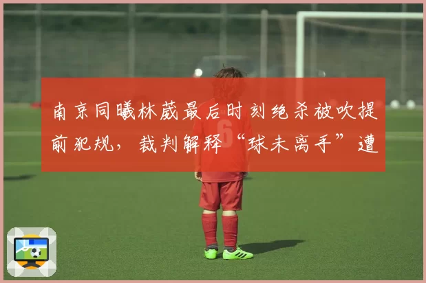 南京同曦林葳最后时刻绝杀被吹提前犯规,裁判解释“球未离手”遭名嘴逐帧打脸