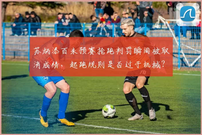 苏炳添百米预赛抢跑判罚瞬间被取消成绩,起跑规则是否过于机械?