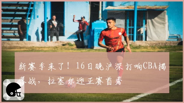 新赛季来了!16日晚沪深打响CBA揭幕战,拉塞尔迎正赛首秀