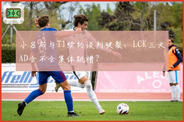 小吕布与T1续约谈判破裂,LCK三大AD会不会集体跳槽?