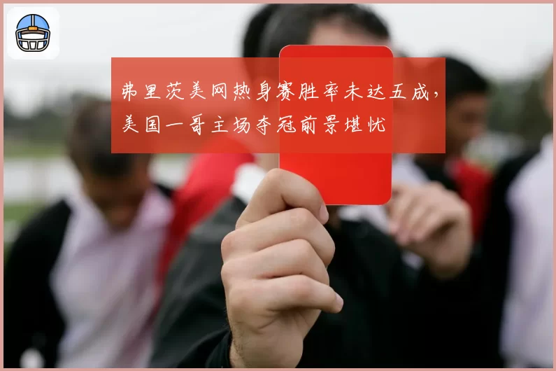 弗里茨美网热身赛胜率未达五成,美国一哥主场夺冠前景堪忧
