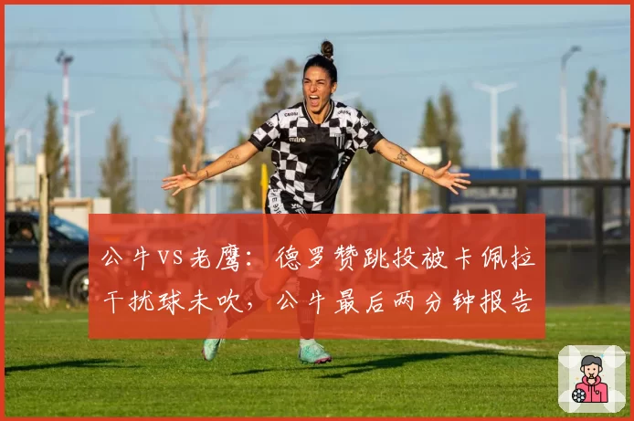 公牛vs老鹰：德罗赞跳投被卡佩拉干扰球未吹，公牛最后两分钟报告承认误判