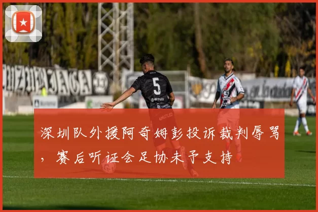 深圳队外援阿奇姆彭投诉裁判辱骂，赛后听证会足协未予支持