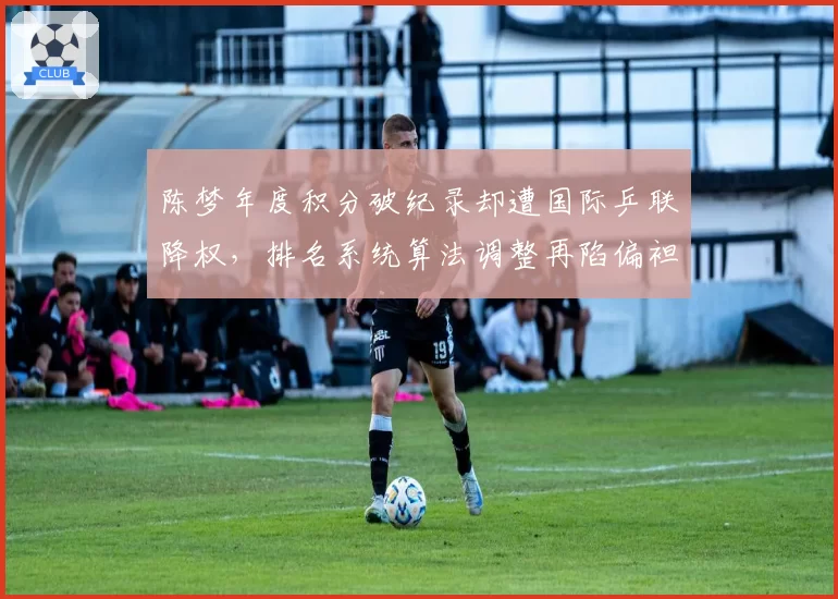 陈梦年度积分破纪录却遭国际乒联降权，排名系统算法调整再陷偏袒年轻选手争议