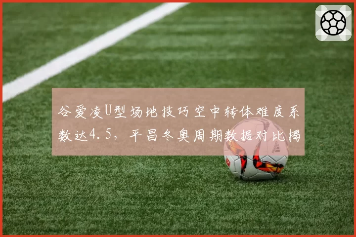 谷爱凌U型场地技巧空中转体难度系数达4.5，平昌冬奥周期数据对比揭示统治力