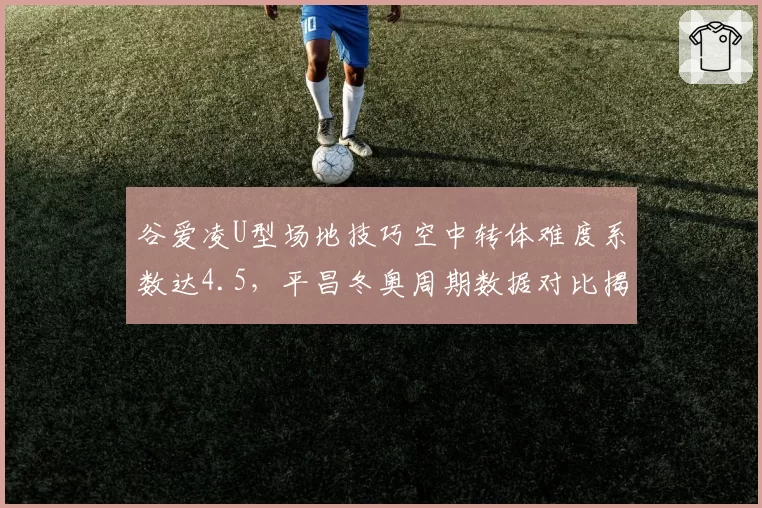 谷爱凌U型场地技巧空中转体难度系数达4.5,平昌冬奥周期数据对比揭示统治力