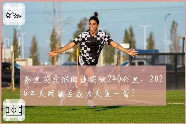 弗里茨发球时速突破240公里,2026年美网能否成为美国一哥?