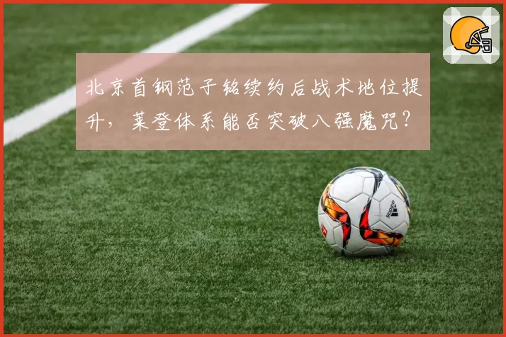 北京首钢范子铭续约后战术地位提升,莱登体系能否突破八强魔咒?