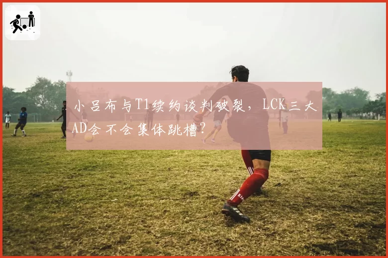 小吕布与T1续约谈判破裂,LCK三大AD会不会集体跳槽?