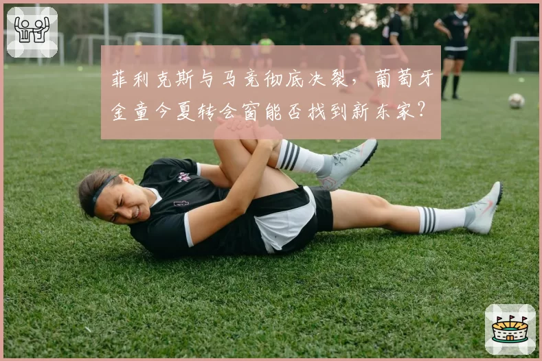 菲利克斯与马竞彻底决裂,葡萄牙金童今夏转会窗能否找到新东家?