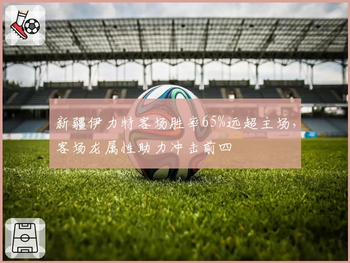 新疆伊力特客场胜率65%远超主场,客场龙属性助力冲击前四
