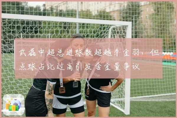 武磊中超总进球数超越李金羽,但点球占比过高引发含金量争议