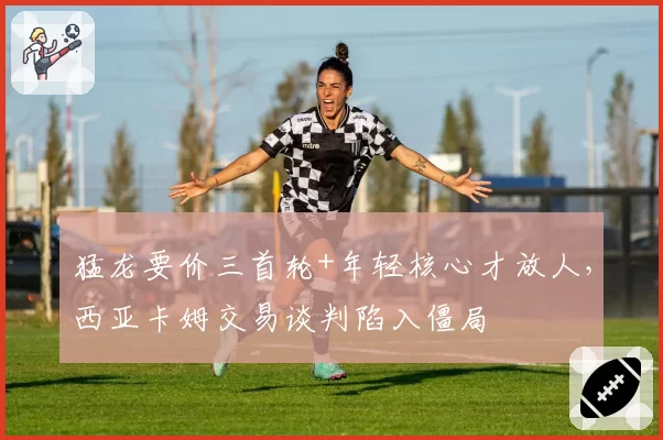 猛龙要价三首轮+年轻核心才放人,西亚卡姆交易谈判陷入僵局