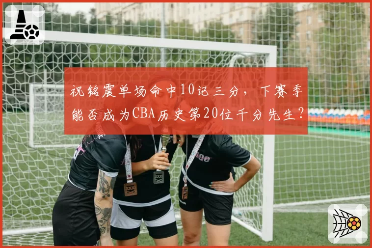 祝铭震单场命中10记三分,下赛季能否成为CBA历史第20位千分先生?