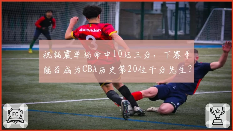 祝铭震单场命中10记三分，下赛季能否成为CBA历史第20位千分先生？
