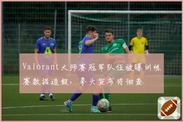 Valorant大师赛冠军队伍被曝训练赛数据造假,拳头宣布将彻查