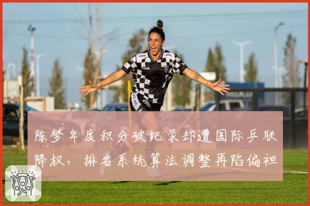 陈梦年度积分破纪录却遭国际乒联降权，排名系统算法调整再陷偏袒年轻选手争议