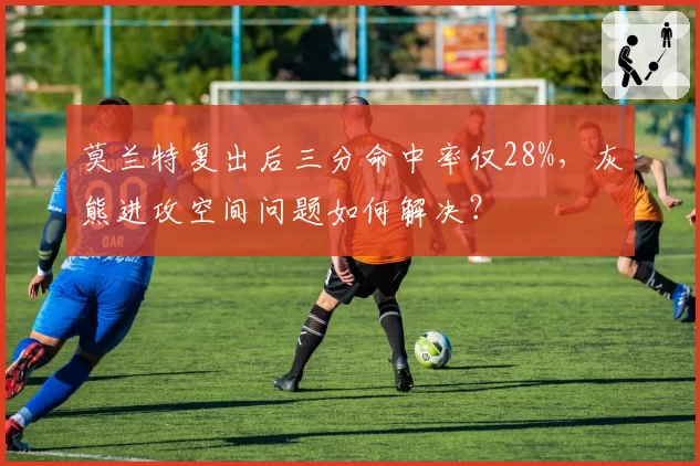 莫兰特复出后三分命中率仅28%，灰熊进攻空间问题如何解决？