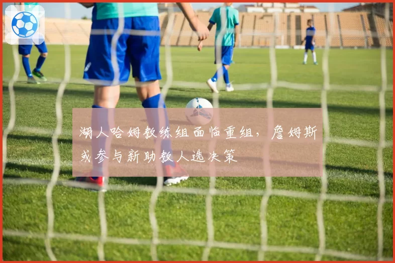 湖人哈姆教练组面临重组,詹姆斯或参与新助教人选决策