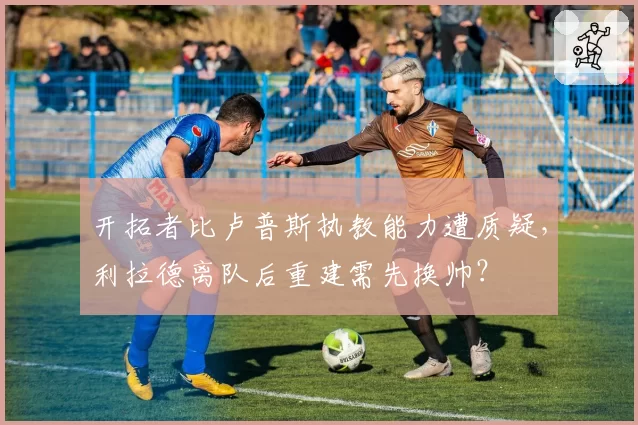 开拓者比卢普斯执教能力遭质疑,利拉德离队后重建需先换帅?