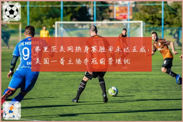 弗里茨美网热身赛胜率未达五成，美国一哥主场夺冠前景堪忧