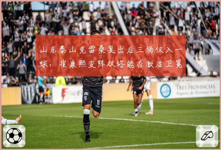 山东泰山克雷桑复出后三场仅入一球，崔康熙变阵双塔能否激活卫冕冠军下半程火力？