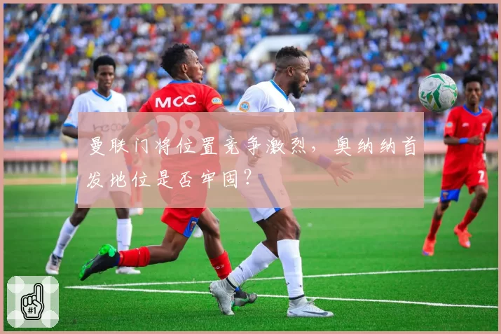 曼联门将位置竞争激烈，奥纳纳首发地位是否牢固？