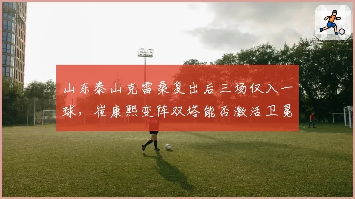 山东泰山克雷桑复出后三场仅入一球,崔康熙变阵双塔能否激活卫冕冠军下半程火力?
