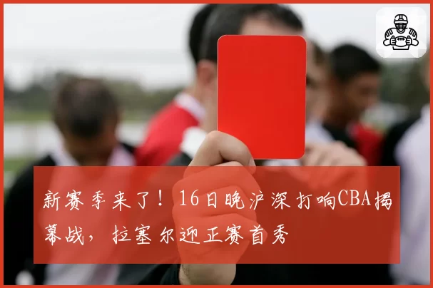 新赛季来了!16日晚沪深打响CBA揭幕战,拉塞尔迎正赛首秀