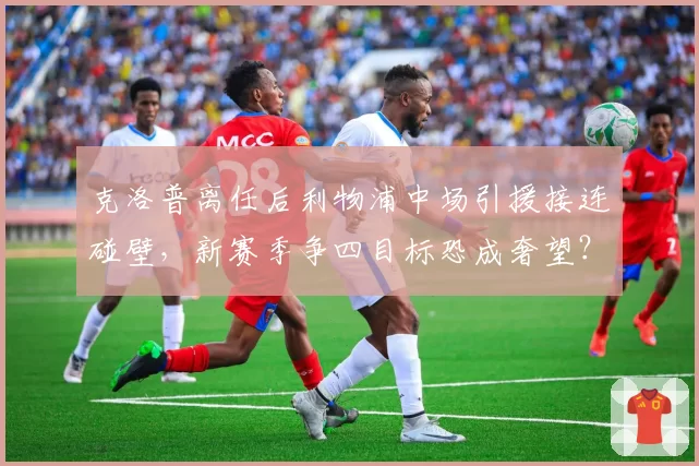 克洛普离任后利物浦中场引援接连碰壁,新赛季争四目标恐成奢望?