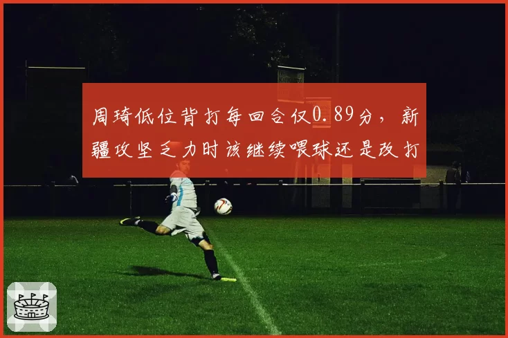 周琦低位背打每回合仅0.89分，新疆攻坚乏力时该继续喂球还是改打牛角？