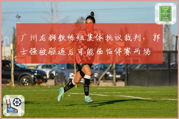 广州龙狮教练组集体抗议裁判,郭士强被驱逐后可能面临停赛两场