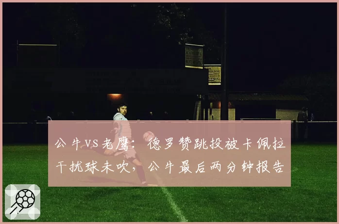 公牛vs老鹰:德罗赞跳投被卡佩拉干扰球未吹,公牛最后两分钟报告承认误判