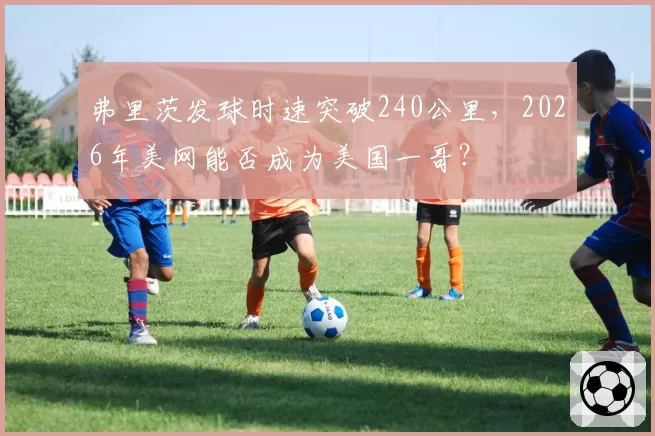 弗里茨发球时速突破240公里,2026年美网能否成为美国一哥?