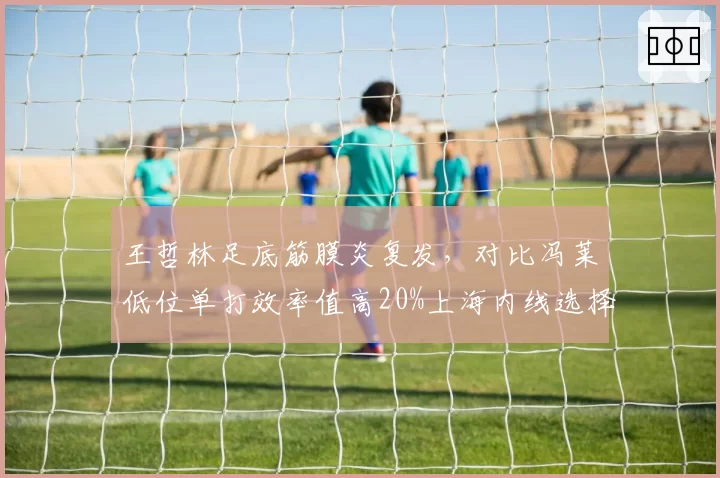 王哲林足底筋膜炎复发,对比冯莱低位单打效率值高20%上海内线选择面临两难