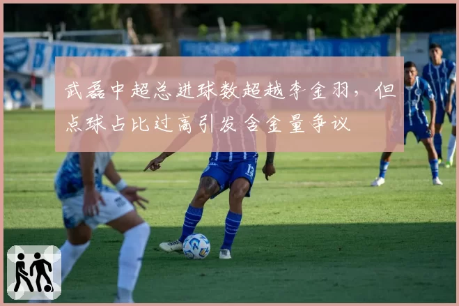 武磊中超总进球数超越李金羽,但点球占比过高引发含金量争议