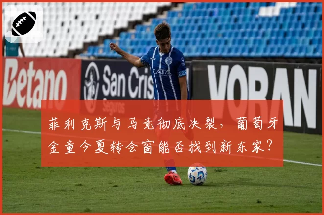 菲利克斯与马竞彻底决裂，葡萄牙金童今夏转会窗能否找到新东家？